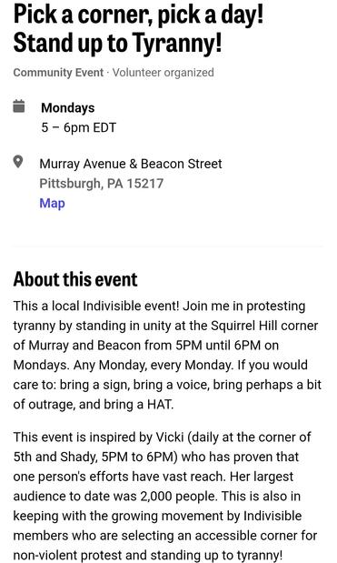 Mobilize event page: Monday, May 26 protest (and every Monday) 5-6pm @ Murray Ave & Beacon St. in Squirrel Hill. 

"This a local Indivisible event! Join me in protesting tyranny by standing in unity at the Squirrel Hill corner of Murray and Beacon from 5PM until 6PM on Mondays. Any Monday, every Monday. If you would care to: bring a sign, bring a voice, bring perhaps a bit of outrage, and bring a HAT.

This event is inspired by Vicki (daily at the corner of 5th and Shady, 5PM to 6PM) who has proven that one person's efforts have vast reach. Her largest audience to date was 2,000 people. This is also in keeping with the growing movement by Indivisible members who are selecting an accessible corner for non-violent protest and standing up to tyranny!

Please, feel free to join me! The more the merrier!"