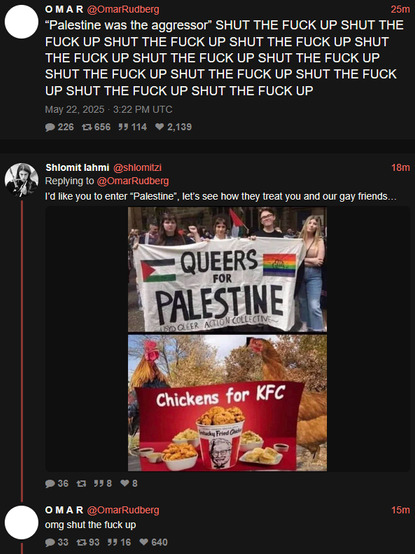 Copie (xcancel) d'un tweet d'Omar Rudberg disant "“Palestine was the aggressor” SHUT THE FUCK UP SHUT THE FUCK UP SHUT THE FUCK UP SHUT THE FUCK UP SHUT THE FUCK UP SHUT THE FUCK UP SHUT THE FUCK UP SHUT THE FUCK UP SHUT THE FUCK UP SHUT THE FUCK UP SHUT THE FUCK UP SHUT THE FUCK UP"

Quelqu'un lui répond par le même "Queers for palestine = Chickens for KFC"

Réponse d'Omar Rudberg : "omg shut the fuck up"