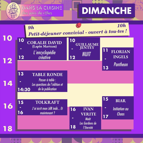 10h
Petit-déjeuner convivial - ouvert à tou.tes !

10h CORALIE DAVID
(Lapin Marteau)
L'encyclopédie
créative

10h GUILLAUME JENTEY
NUIT

11h FLORIAN INGELS
Pantheon


13h TABLE RONDE
Passer à table :
Les questions de l'édition et
de la publication

15h TOLKRAFT
J'ai écrit mon JdR indé ... Et
maintenant ?

15h BIAR
Initiation au Chaos

16h IVAN VERITE
Maât
Les Gardiens de
l'Eternité