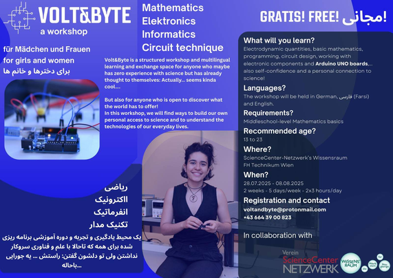 "Volt&Byte: A workshop". Flyer explaining the workshop details in german, english and farsi. The most important facts from it:

What will you learn? Electrondynamic quantities, basic mathematics, programming, circuit design, working with electronic components and Arduino UNO boards... Also self-confidence and a personal connection to science!

Languages? The workshop will be held in german, farsi and english.

Requirements: Middleschool-level Mathematics basics

Recommended age? 13 to 23

Where? ScienceCenter-Netzwerk's Wissensraum FH Technikum Wien

When? 28.7.2025 - 8.8.2025
2 Weeks - 5 days/week - 2x3 hours/day