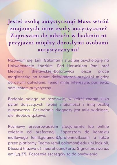 Jesteś osobą autystyczną? Masz wśród znajomych inne osoby autystyczne? Zapraszam do udziału w badaniu nt przyjaźni między dorosłymi osobami autystycznymi!

Nazywam się Emil Gałaman i studiuję psychologię na Uniwersytecie Łódzkim. Pod kierunkiem Pani prof Eleonory Bielawskiej-Batorowicz piszę pracę magisterską na temat doświadczeń przyjaźni między dorosłymi autystami. Temat mnie interesuje, ponieważ sam jestem autystyczny.

Badanie polega na rozmowie, w której zadam kilka pytań dotyczących Twojej znajomości z inną osobą autystyczną. Posiadanie diagnozy jest mile widziane, ale nieobowiązkowe.

Rozmowy przeprowadzam stacjonarnie lub online zależnie od preferencji. Zapraszam do kontaktu mailowego (emil.galaman@protonmail.com), a także przez platformy Teams (emil.galaman@edu.uni.lodz.pl), Discord (nazwa uż. neurohound) oraz Signal (nazwa uż. emil_g.37). Pozostałe szczegóły są do omówienia.

Jeśli nie możesz wziąć udziału, proszę udostępnij. Z góry dzięki.