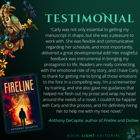 Solid dark green background. Turquoise texts on the top that says, “Testimonials.” On the bottom right corner, the company name, “Book Light Editorial” is there in green font next to a dark jade colored flower. On the left side of the graphic, there is a golden raven sitting on a branch that is covered in flowers. The main text reads, “Carly was not only essential to getting my manuscript in shape, but she was a pleasure to work with. She was flexible and communicative regarding her schedule, and most importantly, delivered a great developmental edit! Her insightful feedback was instrumental in bringing my protagonist to life. Readers are really connecting with the emotional ride of my story, and I have Carly to thank for getting me to bring all those emotions to the fore in a compelling way. I’m a screenwriter by training, and she also gave me guidance that helped me flesh out my prose and wrap my head around the needs of a novel. I couldn’t be happier with Carly and the process, and I’m definitely hiring her to help me with my next novel.” -Anthony DeCapite, author of Fireline and Outlaw”