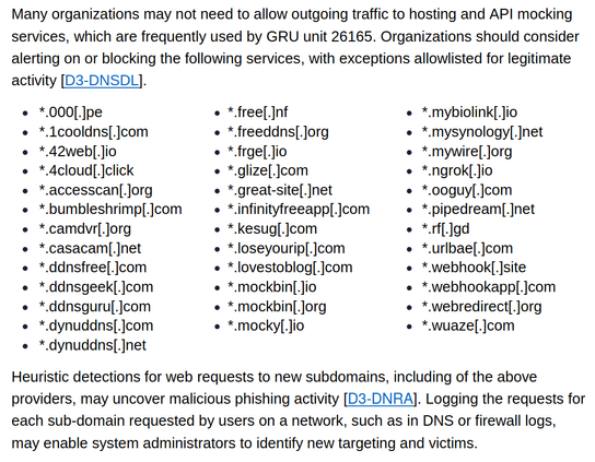 Many organizations may not need to allow outgoing traffic to hosting and API mocking
services, which are frequently used by GRU unit 26165. Organizations should consider
alerting on or blocking the following services, with exceptions allowlisted for legitimate
activity [D3-DNSDL].
 *.000[.]pe
 *.1cooldns[.]com
 *.42web[.]io
 *.4cloud[.]click
 *.accesscan[.]org
 *.bumbleshrimp[.]com
 *.camdvr[.]org
 *.casacam[.]net
 *.ddnsfree[.]com
 *.ddnsgeek[.]com
 *.ddnsguru[.]com
 *.dynuddns[.]com
 *.dynuddns[.]net
 *.free[.]nf
 *.freeddns[.]org
 *.frge[.]io
 *.glize[.]com
 *.great-site[.]net
 *.infinityfreeapp[.]com
 *.kesug[.]com
 *.loseyourip[.]com
 *.lovestoblog[.]com
 *.mockbin[.]io
 *.mockbin[.]org
 *.mocky[.]io
 *.mybiolink[.]io
 *.mysynology[.]net
 *.mywire[.]org
 *.ngrok[.]io
 *.ooguy[.]com
 *.pipedream[.]net
 *.rf[.]gd
 *.urlbae[.]com
 *.webhook[.]site
 *.webhookapp[.]com
 *.webredirect[.]org
 *.wuaze[.]com
Heuristic detections for web requests to new subdomains, including of the above
providers, may uncover malicious phishing activity [D3-DNRA]. Logging the requests for
each sub-domain requested by users on a network, such as in DNS or firewall logs,
may enable system administrators to identify new targeting and victims