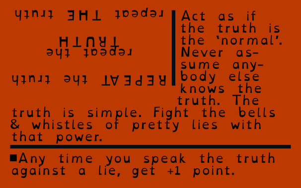 One of three business cards of the What about making things better TTRPG. The text reads: "Act as if the truth is the 'norma'l. Never assume anybody else knows the truth. The truth is simple. Fight the belly & whistles of pretty lies with that power." The game rule below is. "Any time you speak the truth against a lie, get +1 point".
Upside down in the top left corner is the text "Repeat the truth" repeated three times with different words in caps.