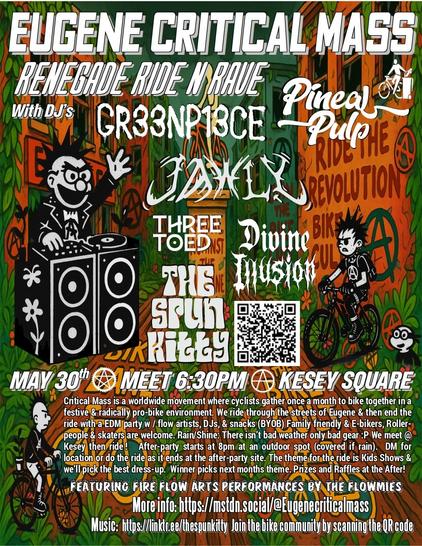 Eugene Critical Mass presents:  Renegade RIDE N RAVE
with DJ's: Pineal Pulp, Jawly, Three Toed, Gr33n P13ce, Divine Illusion and Spun Kitty
MAY 30th      MEET 6:30PM       KESEY SQUARE
Critical Mass is a worldwide movement where cyclists gather once a month to bike together in a festive & radically pro-bike environment. We ride through the streets of Eugene & then end the ride with a EDM party w / flow artists, Live DJs, & snacks (BYOB) Family friendly & E-bikers, Roller-people & skaters are  welcome. Rain/Shine: There isn’t bad weather only bad gear :P We meet @ Kesey then ride !   After-party starts at 8pm at an outdoor spot (covered if rain).  DM for location or do the ride as it ends at the after-party site. The theme for the ride is Kids Shows and we’ll pick the best dress-up.  Winner picks next months theme. Prizes and Rafles at the After!
Featuring Fire flow Arts performances by the flowmies 
More info: https://mstdn.social/@Eugenecriticalmass  
More Music:  https://linktr.ee/thespunkitty