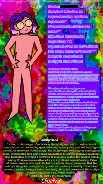 © 2025 Cam R. This work is licensed under CC BY-ND 4.0. To view a copy of this license, visit https://creativecommons.org/licenses/by-nd/4.0/

Name: █████ 
Gender: N/A due to reproductive system agenesis*
Pronouns: technically, none**
Species: humanoid organism (?)
Age: believed to have lived for more than 50 years*** 
Height: undefined
Weight: undefined

IMPORTANT: NOT A HUMAN, EXTRATERRESTRIAL, MONSTER,OR ANY OTHER PRE-EXISTING FAMILIAR CATEGORIES OF HUMAN-LIKE CREATURES OR BEINGS. ANY RESEMBLANCE TO SUCH
IS ENTIRELY COINCIDENTAL.

Background
In the initial stages of existence, the entity emerged through an act of creation that, at face value, appeared conspicuously mediocre and nothing too special to observers. Subsequently, the entity began to occupy an ontological space, progressing from mere conceptualization to actual, tangible existence. This transition provoked a spectrum of responses within the broader world, ranging from pronounced discomfort to a profound sense of apathy. These mixed sentiments have contributed to a widely shared consensus that the entity's inception constituted, by most estimations, a notably ill-advised course of action. However, aside from that, little is known about the entity's origins, which are still being debated. That's it. That's the background.

(truncated due to character limit)