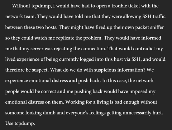 Without tcpdump, I would have had to open a trouble ticket with the network team. They would have told me that they were allowing SSH traffic between these two hosts. They might have fired up their own packet sniffer so they could watch me replicate the problem. They would have informed me that my server was rejecting the connection. That would contradict my lived experience of being currently logged into this host via SSH, and would therefore be suspect. What do we do with suspicious information? We experience emotional distress and push back. In this case, the network people would be correct and me pushing back would have imposed my emotional distress on them. Working for a living is bad enough without someone looking dumb and everyone’s feelings getting unnecessarily hurt. Use tcpdump.