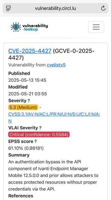 = vulnerability.circl.lu C
5: vulnerability p—
-lookup a

CVE-2025-4427 (GCVE-0-2025-

4427)

Vulnerability from cvelistvb

Published

2025-05-13 15:45

Modified

2025-05-21 03:55

Severity ?

5.3 (Medium) -

CVSS:3.1/AV:N/AC:L/PRIN/UIIN/S:U/C:L/IIN/A:

N

VLAI Severity ?

EPSS score ?

61.10% (0.98181)

Summary

An authentication bypass in the API

component of lvanti Endpoint Manager

Mobile 12.5.0.0 and prior allows attackers to

access protected resources without proper

credentials via the API.

References