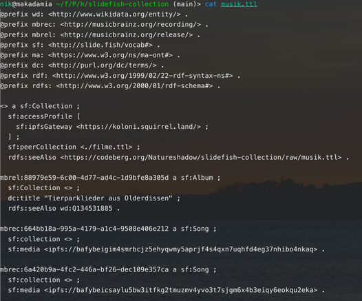 Screenshot of a snippet of Turtle data:

@prefix wd: <http://www.wikidata.org/entity/> .
@prefix mbrec: <http://musicbrainz.org/recording/> .
@prefix mbrel: <http://musicbrainz.org/release/> .
@prefix sf: <http://slide.fish/vocab#> .
@prefix ma: <https://www.w3.org/ns/ma-ont#> .
@prefix dc: <http://purl.org/dc/terms/> .
@prefix rdf: <http://www.w3.org/1999/02/22-rdf-syntax-ns#> .
@prefix rdfs: <http://www.w3.org/2000/01/rdf-schema#> .

<> a sf:Collection ;
  sf:accessProfile [
    sf:ipfsGateway <https://koloni.squirrel.land/> ;
  ] ;
  sf:peerCollection <./filme.ttl> ;
  rdfs:seeAlso <https://codeberg.org/Natureshadow/slidefish-collection/raw/musik.ttl> .

mbrel:88979e59-6c00-4d77-ad4c-1d9bfe8a305d a sf:Album ;
  sf:Collection <> ;
  dc:title "Tierparklieder aus Olderdissen" ;
  rdfs:seeAlso wd:Q134531885 .

mbrec:664bb18a-995a-4179-a1c4-9508e406e212 a sf:Song ;
  sf:collection <> ;
  sf:media <ipfs://bafybeigim4smrbcjz5ehyqwmy5aprjf4s4qxn7uqhfd4eg37nhibo4nkaq> .

mbrec:6a420b9a-4fc2-446a-bf26-dec109e357ca a sf:Song ;
  sf:collection <> ;
  sf:media <ipfs://bafybeicsaylu5bw3itfkg2tmuzmv4yvo3t7sjgm6x4b3eiqy6eokqu2eka> .