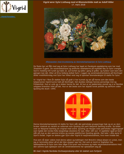 Vigrid ærer Sylvi Listhaug med et Blomsterbilde malt av Adolf Hitler
17. mars 2018

Aftenposten med brunbeising av blomsterkampanjen til Sylvi Listhaug

De fleste har vel fått med seg at Sylvi Listhaug har laget en Facebook-oppdatering som har med Jihadister å gjøre. De venstreekstreme og antihvite rasehaterne på motstatt fløy av Sylvi vrengte Sylvi's melding trill rundt og trakk 22. juli-kortet og satte i gang et gråte- og hylekor som bare den gjengen kan det. Etter at Erna Solberg dolket Sylvi i ryggen og venstreekstremistene på Stortinget stiller mistillitsforslag mot Sylvi har folket reist seg til spontan blomsteraksjon til støtte for Sylvi.

Vi i Vigrid har i flere år støttet Sylvi så godt vi har kunnet og ser på henne som den beste talspersonen Vigrid kunne hatt på Stortinget. Det skyldes nettopp hennes personlige mot og frittalenhet. Hun er unik og vi elsker henne for det. At hun er en jødekristen zionist og vi er Nordisk religiøse forandrer intet på det. Hun er det beste som har skjedd norsk politikk og samfunn siden Quisling ble skutt i 1945.

Denne blomsterkampanjen til støtte for Sylvi står det patriotiske grupperinger bak og en av dem bruker visstnok en variant av solkorset som Quisling sitt parti Nasjonal Samling brukte. Se bildet over av Nasjonal Samling sin original med sverd. Quisling var Norges siste patriotiske regjeringssjef som hadde det norske folks langsiktige eksistens for øye. Etter vårt syn.
