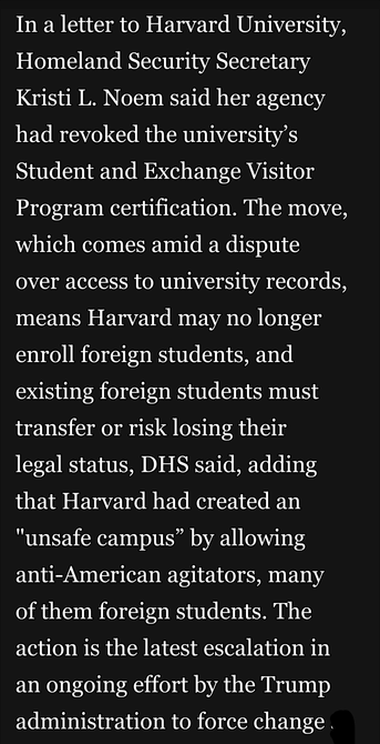 In a letter to Harvard University, Homeland Security Secretary Kristi L. Noem said her agency had revoked the university’s Student and Exchange Visitor Program certification. The move, which comes amid a dispute over access to university records, means Harvard may no longer enroll foreign students, and existing foreign students must transfer or risk losing their

legal status, DHS said, adding that Harvard had created an "unsafe campus” by allowing anti-American agitators, many of them foreign students. The action is the latest escalation in an ongoing effort by the Trump administration to force change .