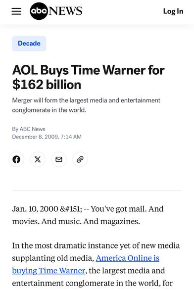 In January 2000, AOL bought Time Warner for $162 billion dollars, or roughy $300 billion in 2025 dollars. It was a bold move and worked out great for all involved.