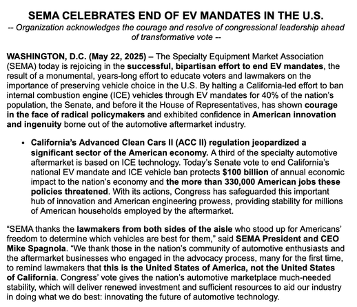 A press release from SEMA that reads, in part, "SEMA CELEBRATES END OF EV MANDATES IN THE U.S.
-- Organization acknowledges the courage and resolve of congressional leadership ahead of transformative vote --

WASHINGTON, D.C. (May 22, 2025) – The Specialty Equipment Market Association (SEMA) today is rejoicing in the successful, bipartisan effort to end EV mandates, the result of a monumental, years-long effort to educate voters and lawmakers on the importance of preserving vehicle choice in the U.S. By halting a California-led effort to ban internal combustion engine (ICE) vehicles through EV mandates for 40% of the nation’s population, the Senate, and before it the House of Representatives, has shown courage in the face of radical policymakers and exhibited confidence in American innovation and ingenuity borne out of the automotive aftermarket industry.
California’s Advanced Clean Cars II (ACC II) regulation jeopardized a significant sector of the American economy. A third of the specialty automotive aftermarket is based on ICE technology. Today’s Senate vote to end California’s national EV mandate and ICE vehicle ban protects $100 billion of annual economic impact to the nation’s economy and the more than 330,000 American jobs these policies threatened. With its actions, Congress has safeguarded this important hub of innovation and American engineering prowess, providing stability for millions of American households employed by the aftermarket. 
