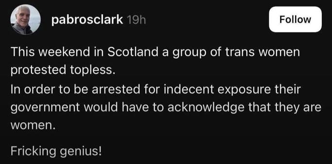 A screenshot that says:
pabrosclark 19h

This weekend in Scotland a group of trans women
protested topless.
In order to be arrested for indecent exposure their
government would have to acknowledge that they are
women.
Fricking genius!