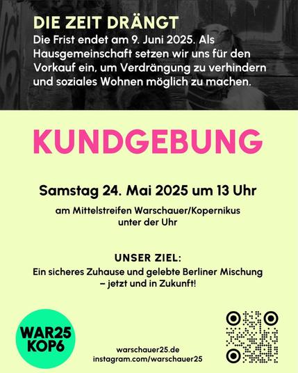 DIE ZEIT DRÄNGT
Die Frist endet am 9. Juni 2025. Als
Hausgemeinschaft setzen wir uns für den
Vorkauf ein, um Verdrängung zu verhindern
und soziales Wohnen möglich zu machen.

KUNDGEBUNG
Samstag 24. Mai 2025 um 13 Uhr
am Mittelstreifen Warschauer/Kopernikus
unter der Uhr
UNSER ZIEL:
Ein sicheres Zuhause und gelebte Berliner Mischung
- jetzt und in Zukunft!
WAR25
KOP6
warschauer25.de
instagram.com/warschauer25
