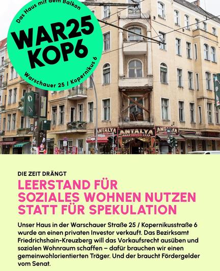 WAR25
KOP6
STRO -A
DIE ZEIT DRÄNGT
LEERSTAND FÜR
SOZIALES WOHNEN NUTZEN
STATT FÜR SPEKULATION
Unser Haus in der Warschauer Straße 25 / Kopernikusstraße 6
wurde an einen privaten Investor verkauft. Das Bezirksamt
Friedrichshain-Kreuzberg will das Vorkaufsrecht ausüben und
sozialen Wohnraum schaffen - dafür brauchen wir einen
gemeinwohlorientierten Träger. Und der braucht Fördergelder
vom Senat.
