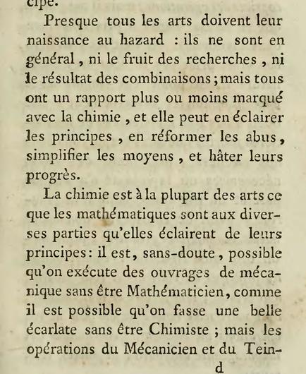 A page from a 18th century book in French. The text reads: "“Presque tous les arts doivent leur naissance au hazard; ils ne sont en général, ni le fruit des recherches, ni le résultat des combinaisons; mais tous ont un rapport plus ou moins marqué avec la chimie, et elle peut en éclairer les principes, en réformer les abus, simplifier les moyens, et hâter leur progrès.
La chimie est à la plupart des arts ce que les mathématiques sont aux diverses parties qu'elles éclairent de leurs principes; il est, sans-doute, possible qu'on exécute des ouvrages de mécanique sans être Mathématicien, comme il est possible qu'on fasse une belle écarlate sans être Chimiste; …”
