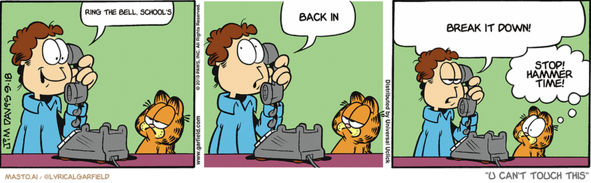 Original Garfield comic from September 18, 2010
Text replaced with lyrics from: U Can't Touch This

Transcript:
• Ring The Bell, School's
• Back In
• Break It Down!
• Stop! Hammer Time!


--------------
Original Text:
• Jon:  Hello, Liz?  Whatcha doin'?  I mean OTHER than answering my nineteenth call asking you what you're doing.
• Garfield:  Get CALLER I.D., girl.