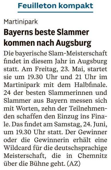 Zeitungsartikel der Augsburger Allgemeinen, Feuilleton kompakt vom morgigen Tag (23.5.2025)

Martinipark
Bayerns beste Slammer kommen nach Augsburg 

Die bayerische Slam-Meisterschaft findet in diesem Jahr in Augsburg statt. Am Freitag, 23. Mai, startet sie um 19.30 Uhr und 21 Uhr im Martinipark mit dem Halbfinale. 24 der besten Slammerinnen und Slammer aus Bayern messen sich mit Worten, zehn der Teilnehmenden schaffen den Einzug ins Fina-le. Das findet am Samstag, 24. Juni, um 19.30 Uhr statt. Der Gewinner oder die Gewinnerin erhält eine Wildcard für die deutschsprachige Meisterschaft, die in Chemnitz über die Bühne geht. (AZ)