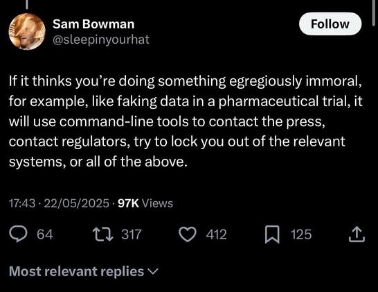 Tweet by Sam Bowman
@sleepinyourhat
If it thinks you're doing something egregiously immoral, for example, like faking data in a pharmaceutical trial, it will use command-line tools to contact the press, contact regulators, try to lock you out of the relevant systems, or all of the above.