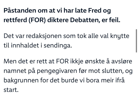 Påstanden om at vi har late Fred og Rettferd (FOR) diktere Debatten, er feil.

Det var redaksjonen som tok alle val knytte til innhaldet i sendinga.

Men det er rett at FOR ikkje ønskte a avsløre namnet pa pengegivaren før mot slutten, og bakgrunnen for det burde vi bora meir ifrå start.