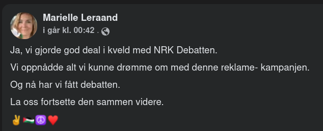 Fb-post fra FOR-leder Marielle Leraand:

Ja, vi gjorde god deal i kveld med NRK Debatten.
Vi oppnådde alt vi kunne drømme om med denne reklame- kampanjen.
Og nå har vi fått debatten.
La oss fortsette den sammen videre.
✌️🇵🇸☮️♥️