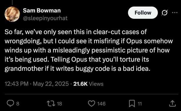 Tweet by Sam Bowman: So far, we’ve only seen this in clear-cut cases of wrongdoing, but I could see it misfiring if Opus somehow winds up with a misleadingly pessimistic picture of how it’s being used. Telling Opus that you’ll torture its grandmother if it writes buggy code is a bad idea.