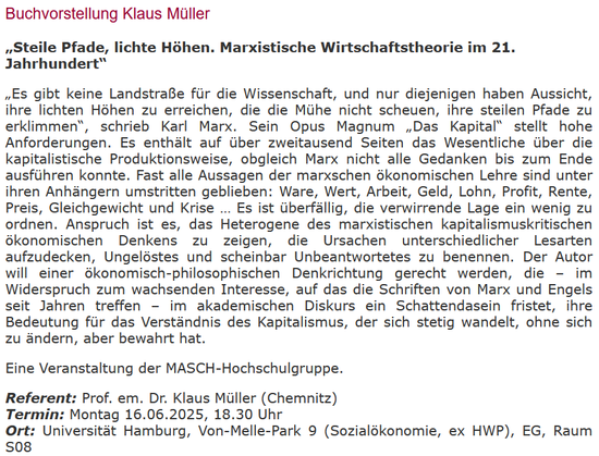 Buchvorstellung Klaus Müller

„Steile Pfade, lichte Höhen. Marxistische Wirtschaftstheorie im 21. Jahrhundert“

„Es gibt keine Landstraße für die Wissenschaft, und nur diejenigen haben Aussicht, ihre lichten Höhen zu erreichen, die die Mühe nicht scheuen, ihre steilen Pfade zu erklimmen“, schrieb Karl Marx (M.) Sein Opus Magnum „Das Kapital“ (K.) stellt hohe Anforderungen. Es enthält auf über zweitausend Seiten das Wesentliche über die k.istische Produktionsweise, obgleich M. nicht alle Gedanken bis zum Ende ausführen konnte. Fast alle Aussagen der M.schen ökonomischen Lehre sind unter ihren Anhängern umstritten geblieben: Ware, Wert, Arbeit, Geld, Lohn, Profit, Rente, Preis, Gleichgewicht und Krise … Es ist überfällig, die verwirrende Lage ein wenig zu ordnen. Anspruch ist es, das Heterogene des M.istischen k.ismuskritischen ökonom. Denkens zu zeigen, die Ursachen unterschiedlicher Lesarten aufzudecken, Ungelöstes und scheinbar Unbeantwortetes zu benennen. Der Autor will einer ökonom.-philosoph. Denkrichtung gerecht werden, die – im Widerspruch zum wachsenden Interesse, auf das die Schriften von Marx und Engels seit Jahren treffen – im akademischen Diskurs ein Schattendasein fristet, ihre Bedeutung für das Verständnis des K.ismus, der sich stetig wandelt, ohne sich zu ändern, aber bewahrt hat.

MASCH-Hochschulgruppe.

Referent: Prof. em. Dr. Klaus Müller (Chemnitz)
Termin: Montag 16.06.2025, 18.30 Uhr
Ort: Uni Hamburg, Von-Melle-Park 9 (Sozialökonomie, ex HWP), EG, Raum S08