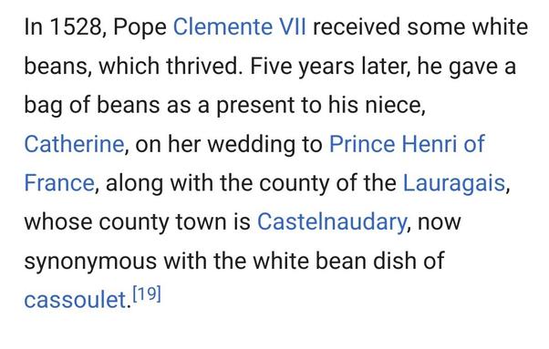 In 1528, Pope Clemente VII received some white beans, which thrived. Five years later, he gave a bag of beans as a present to his niece, Catherine, on her wedding to Prince Henri of France, along with the county of the Lauragais, whose county town is Castelnaudary, now synonymous with the white bean dish of cassoulet.