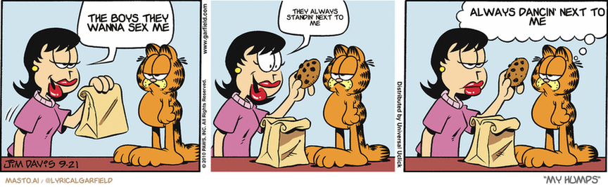 Original Garfield comic from September 21, 2010
Text replaced with lyrics from: My Humps

Transcript:
• The Boys They Wanna Sex Me
• They Always Standin' Next To Me
• Always Dancin' Next To Me


--------------
Original Text:
• Liz:  I made you sugar-free cookies...  With raisins!
• Garfield:  Have you always had this dark side?