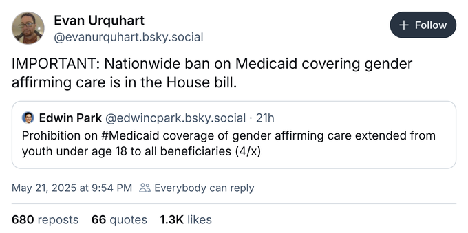 Evan Urquhart @evanurquhart.bsky.social
IMPORTANT: Nationwide ban on Medicaid covering gender affirming care is in the House bill.

© Edwin Park @edwincpark.bsky.social • 21h
Prohibition on #Medicaid coverage of gender affirming care extended from youth under age 18 to all beneficiaries (4/x)