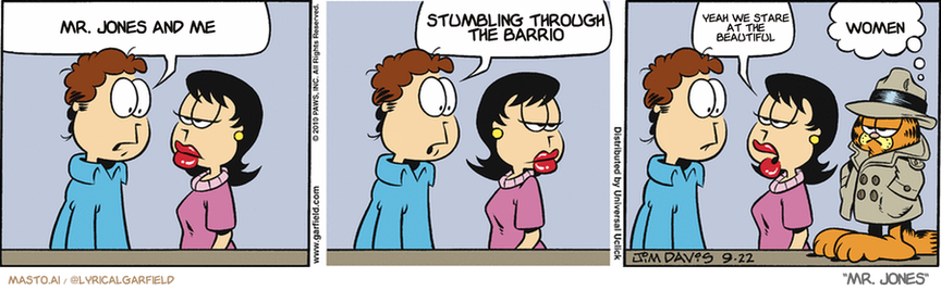 Original Garfield comic from September 22, 2010
Text replaced with lyrics from: Mr. Jones

Transcript:
• Mr. Jones And Me
• Stumbling Through The Barrio
• Yeah We Stare At The Beautiful
• Women


--------------
Original Text:
• Jon:  I'm convinced Garfield is plotting against me.  Does that sound paranoid?
• Liz:  Not really.
• Garfield:  Does so.