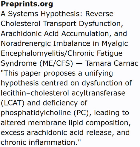 Preprints.org
A Systems Hypothesis: Reverse Cholesterol Transport Dysfunction, Arachidonic Acid Accumulation, and Noradrenergic Imbalance in Myalgic Encephalomyelitis/Chronic Fatigue Syndrome (ME/CFS) — Tamara Carnac
"This paper proposes a unifying hypothesis centred on dysfunction of lecithin–cholesterol acyltransferase (LCAT) and deficiency of phosphatidylcholine (PC), leading to altered membrane lipid composition, excess arachidonic acid release, and chronic inflammation."