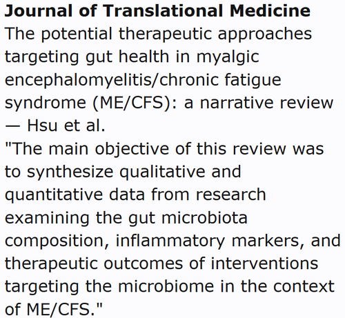 Journal of Translational Medicine
The potential therapeutic approaches targeting gut health in myalgic encephalomyelitis/chronic fatigue syndrome (ME/CFS): a narrative review — Hsu et al.
"The main objective of this review was to synthesize qualitative and quantitative data from research examining the gut microbiota composition, inflammatory markers, and therapeutic outcomes of interventions targeting the microbiome in the context of ME/CFS."