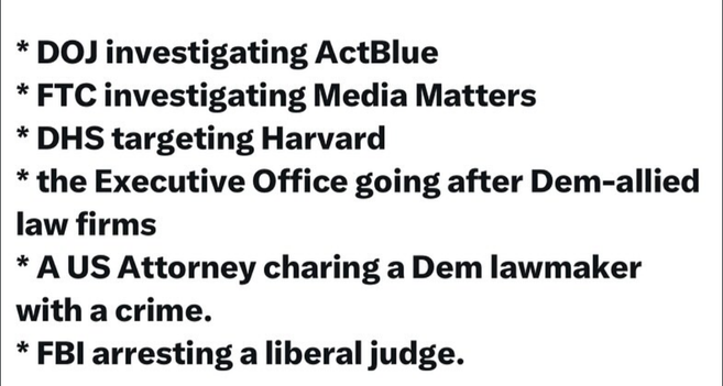 * DOJ investigating ActBlue

* FTC investigating Media Matters

* DHS targeting Harvard

* the Executive Office going after Dem-allied law firms

* A US Attorney charing a Dem lawmaker with a crime.

* FBI arresting a liberal judge.