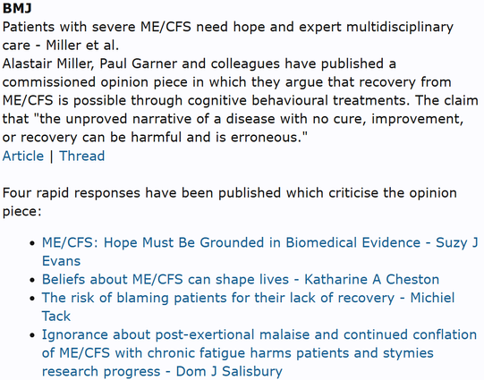 BMJ
Patients with severe ME/CFS need hope and expert multidisciplinary care - Miller et al.
Alastair Miller, Paul Garner and colleagues have published a commissioned opinion piece in which they argue that recovery from ME/CFS is possible through cognitive behavioural treatments. The claim that "the unproved narrative of a disease with no cure, improvement, or recovery can be harmful and is erroneous."
Article | Thread

Four rapid responses have been published which criticise the opinion piece:
ME/CFS: Hope Must Be Grounded in Biomedical Evidence - Suzy J Evans
Beliefs about ME/CFS can shape lives - Katharine A Cheston
The risk of blaming patients for their lack of recovery - Michiel Tack
Ignorance about post-exertional malaise and continued conflation of ME/CFS with chronic fatigue harms patients and stymies research progress - Dom J Salisbury