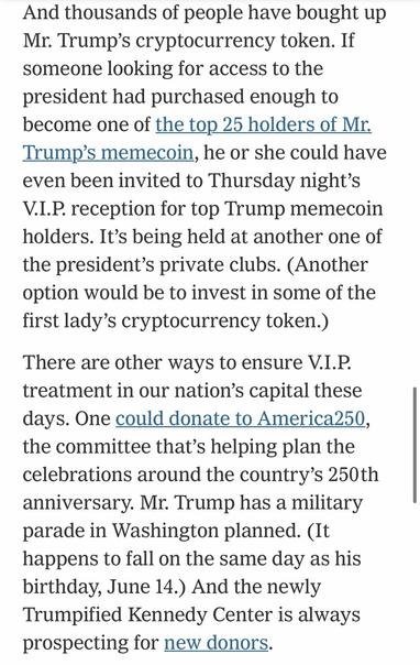 And thousands of people have bought up Mr. Trump's cryptocurrency token. If someone looking for access to the president had purchased enough to become one of the top 25 holders of Mr. Trump's memecoin, he or she could have even been invited to Thursday night's V.I.P. reception for top Trump memecoin holders. It's being held at another one of the president's private clubs. (Another option would be to invest in some of the first lady's cryptocurrency token.) There are other ways to ensure V.I.P. treatment in our nation's capital these days. One could donate to America250, the committee that's helping plan the celebrations around the country's 250th anniversary. Mr. Trump has a military parade in Washington planned. (It happens to fall on the same day as his birthday, June 14.) And the newly Trumpified Kennedy Center is always prospecting for new donors.

https://www.nytimes.com/2025/05/22/us/politics/trump-plane-south-africa-gifts.html

Accessed: 22 May 2025 at 2012 CST