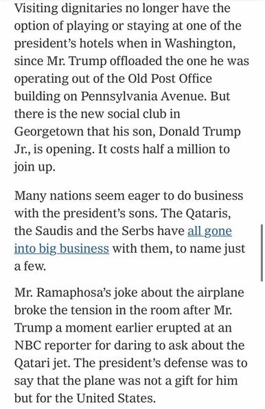 Visiting dignitaries no longer have the option of playing or staying at one of the president's hotels when in Washington, since Mr. Trump offloaded the one he was operating out of the Old Post Office building on Pennsylvania Avenue. But there is the new social club in Georgetown that his son, Donald Trump Jr., is opening. It costs half a million to join up. Many nations seem eager to do business with the president's sons. The Qataris, the Saudis and the Serbs have all gone into big business with them, to name just a few. Mr. Ramaphosa's joke about the airplane broke the tension in the room after Mr. Trump a moment earlier erupted at an NBC reporter for daring to ask about the Qatari jet. The president's defense was to say that the plane was not a gift for him but for the United States.

https://www.nytimes.com/2025/05/22/us/politics/trump-plane-south-africa-gifts.html

Accessed: 22 May 2025 at 2012 CST