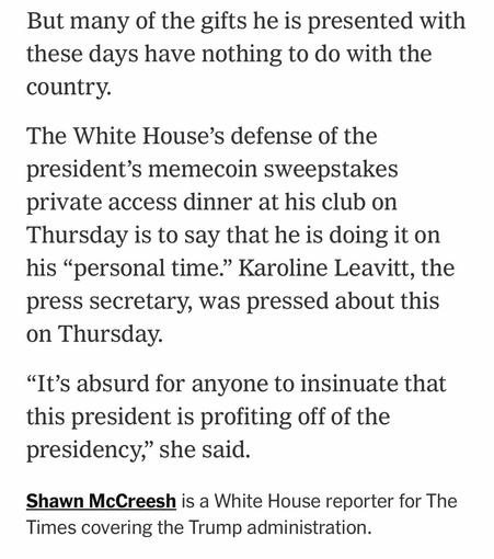 But many of the gifts he is presented with these days have nothing to do with the country. The White House's defense of the president's memecoin sweepstakes private access dinner at his club on Thursday is to say that he is doing it on his "personal time." Karoline Leavitt, the press secretary, was pressed about this on Thursday. "It's absurd for anyone to insinuate that this president is profiting off of the presidency," she said. Shawn McCreesh is a White House reporter for The Times covering the Trump administration.

https://www.nytimes.com/2025/05/22/us/politics/trump-plane-south-africa-gifts.html

Accessed: 22 May 2025 at 2012 CST