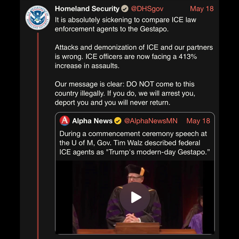 screenshot of a post by Homeland Security @DHSgov: 

It is absolutely sickening to compare ICE law enforcement agents to the Gestapo. 

May 18 

Attacks and demonization of ICE and our partners is wrong. ICE officers are now facing a 413% increase in assaults. 

Our message is clear: DO NOT come to this country illegally. If you do, we will arrest you, deport you and you will never return.

[quote post] 
Alpha News • @AlphaNewsMN 

May 18 

During a commencement ceremony speech at the U of M, Gov. Tim Walz described federal ICE agents as "Trump's modern-day Gestapo."

[image of video player on still of Tim Walz giving commencement speech]