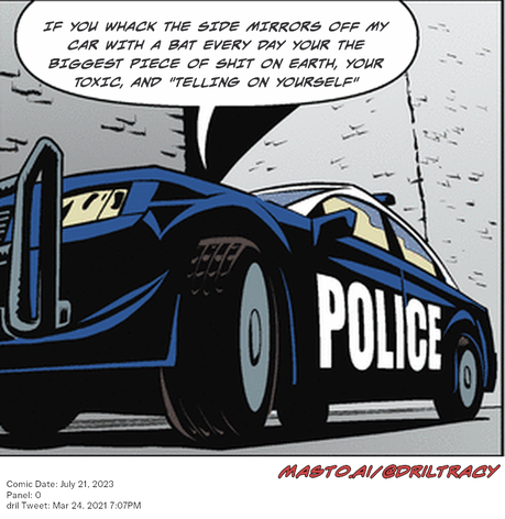 Original Dicktracy comic from July 21, 2023

-------------
Dril Tweet
Mar 24, 2021 7:07PM
-------------
Url
https://twitter.com/dril/status/1374860478317424641
-------------
Transcript:
• If You Whack The Side Mirrors Off My Car With A Bat Every Day Your The Biggest Piece Of Shit On Earth, Your Toxic, And "Telling On Yourself"