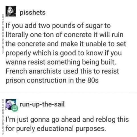 If you add two pounds of sugar to literally one tonne of concrete it will ruin the concrete and make it unable to set properly which is good to know if you wanna resist something being built. French anarchists used this to resist prison construction in the 80s.

Share this for purely educational purposes.