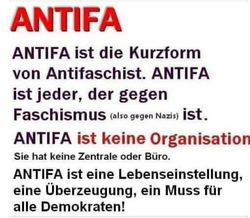 Ein Sharepic, schwarze Buchstaben auf weissem Hintergrund, Antifa ist keine Organisation in rot.
ANTIFA
ANTIFA ist die Kurzform von Antifaschist. ANTIFA ist jeder, der gegen
Faschismus (also gegen Nazis) ist.
ANTIFA ist keine Organisation
Sie hat keine Zentrale oder Büro.
ANTIFA ist eine Lebenseinstellung, eine Überzeugung, ein Muss für alle
