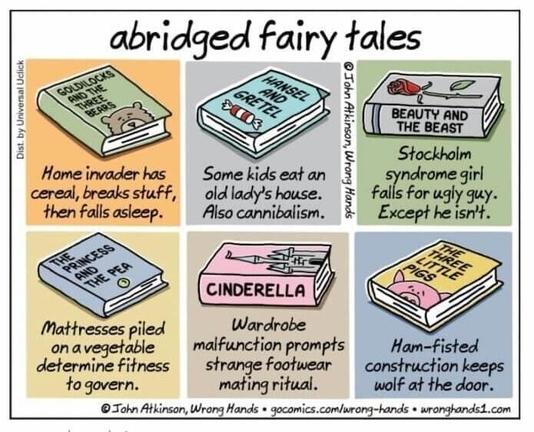 abridged fairy tales by John Atkinson, Wrong Hands 
Goldilocks: Home invader has ceral, breaks stuff, then falls asleep.
Hansel and Gretel: Some kids eat an old lady's house. Also cannibalism.
Beauty and the beast: Stockholm syndrome girl falls for ugly guy. Except he isn't.
Princess and the pea: Mattresses piled on a vegetable determine fitness to govern.
Cinderella: Wardrobe malfunction prompts strange footwear mating ritual.
Three little pigs: Ham-fisted construction keeps wolf at the door.