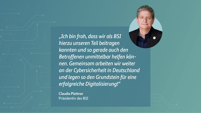 BSI-Präsidentin Claudia Plattner: "Ich bin froh, dass wir als BSI hierzu unseren Teil beitragen konnten und so gerade auch den Betroffenen unmittelbar helfen können. Gemeinsam arbeiten wir weiter an der Cybersicherheit in Deutschland und legen so den Grundstein für eine erfolgreiche Digitalisierung!"