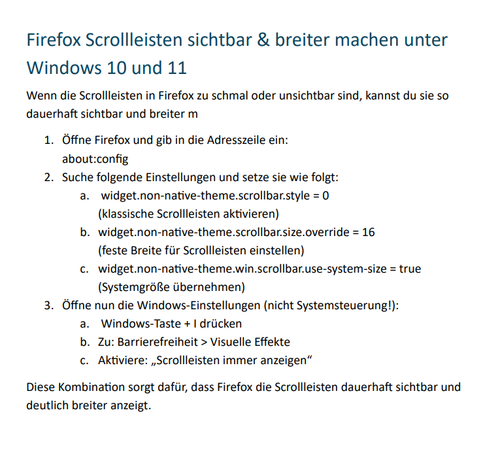 Text vom Screenshot:

Firefox Scrollleisten sichtbar & breiter machen unter Windows 10 und 11
Wenn die Scrollleisten in Firefox zu schmal oder unsichtbar sind, kannst du sie so dauerhaft sichtbar und breiter m
1.	Öffne Firefox und gib in die Adresszeile ein:
about:config
2.	Suche folgende Einstellungen und setze sie wie folgt:
a.	 widget.non-native-theme.scrollbar.style = 0
(klassische Scrollleisten aktivieren)
b.	widget.non-native-theme.scrollbar.size.override = 16
(feste Breite für Scrollleisten einstellen)
c.	widget.non-native-theme.win.scrollbar.use-system-size = true
(Systemgröße übernehmen)
3.	Öffne nun die Windows-Einstellungen (nicht Systemsteuerung!):
a.	 Windows-Taste + I drücken
b.	Zu: Barrierefreiheit > Visuelle Effekte
c.	Aktiviere: „Scrollleisten immer anzeigen“
Diese Kombination sorgt dafür, dass Firefox die Scrollleisten dauerhaft sichtbar und deutlich breiter anzeigt.