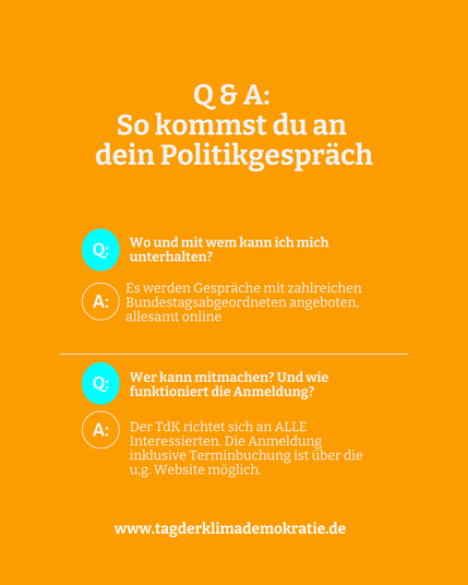 Sharepic auf dem folgender Text steht: 

Q&A: So kommst du an dein Politikgespräch.
Q: Wo und mit wem kann ich mich unterhalten?
A: Es werden Gespräche mit zahlreichen Bundestagsabgeordnete angeoten. Allesamt Online. 

Q: Wer kann mitmachen? Und wie funktioniert die Anmeldung?
A: Der TdK richtet sich an ALLE interessierten. Die Anmeldung inklusive Terminbuchung ist über ug Webseite möglich.

www.tagderklimademokratie.de