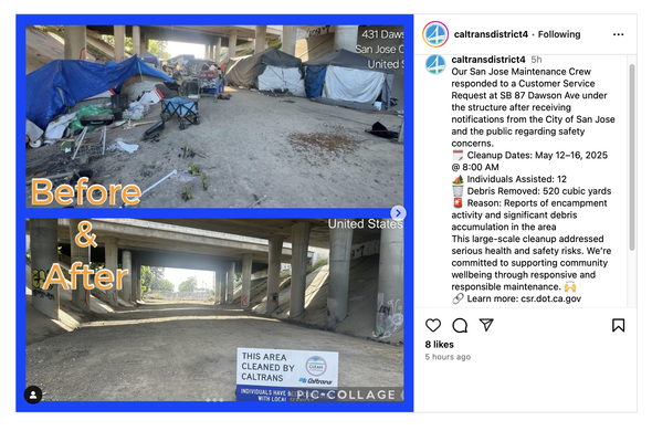 An Instagram post by “caltransdistrict14”, showing a “before” photo of camps under a highway structure, and an “after” photo of the space completely emptied out.

Post:

Our San Jose Maintenance Crew responded to a Customer Service Request at SB 87 Dawson Ave under the structure after receiving notifications from the City of San Jose and the public regarding safety concerns.
🗓 Cleanup Dates: May 12–16, 2025 @ 8:00 AM
🏕 Individuals Assisted: 12
🗑 Debris Removed: 520 cubic yards
🚨 Reason: Reports of encampment activity and significant debris accumulation in the area
This large-scale cleanup addressed serious health and safety risks. We’re committed to supporting community wellbeing through responsive and responsible maintenance. 🙌
🔗 Learn more: csr.dot.ca.gov