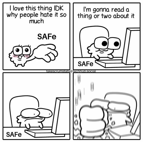 Four panel comic

First panel: cute figure holding SAFe in its hand says "I love this thing IDK why people hate it so much"

Second panel: figure is sitting at a computer with SAFe on the table. It says "I'm gonna read a thing or two about it"

Third panel: figure stares at the computer in shock.

Fourth panel: figure smashes SAFe with its fist.