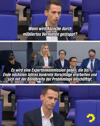Auf dem Bild erkennt man drei Szenen aus der Regierungsbefragung im Bundestag am Mittwoch, den 21.5.2025. Das obere Bild zeigt den Grünen Abgeordneten und stellvertretenden Fraktionsvorsitzenden Andreas Audretsch im Plenum des Deutschen Bundestags. Darauf steht: „Wann wird Abzocke durch möbliertes Vermieten gestoppt?“ Auf dem mittleren Bild ist Verena Hubertz, neue Bundesministerin für Bauen und Wohnen zu erkennen, die von der Regierungsbank auf die Frage antwortet: „Es wird eine Expertenkommission geben, die bis Ende nächsten Jahres konkrete Vorschläge erarbeiten und sich mit der Bandbreite der Problemlage beschäftigt.“ Auf dem untersten Bild ist wieder Andreas Audretsch zu erkennen, der irritiert schaut. Am unteren rechten Bildrand ist die gelbe Sonnenblume der Grünen Bundestagsfraktion zu erkennen.